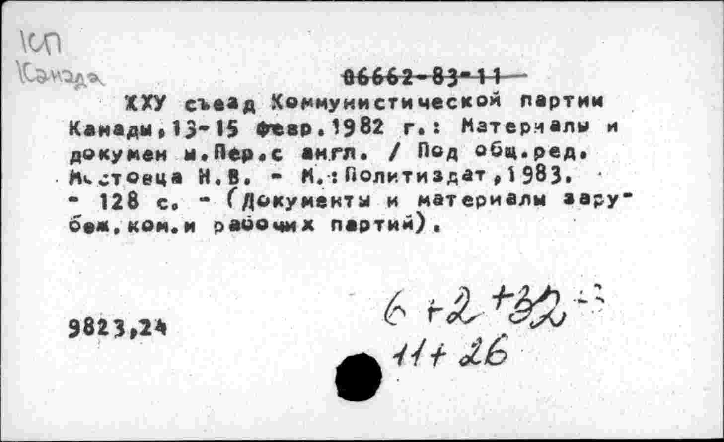 ﻿ад
Кэл\1дчк	06662-834 1 ~~
ХХУ съеад Коммунистической партии Канады,13-15 февр.1982 г.: Материалы и докумеи и.Пер«с англ. / Под обц.ред. Ни стовца И.В. - М.:Политиздат,1 983.
- 128 с. “ Гдокумекта и материалы аару-беж.ком.и рабочих партий).
9823,2*